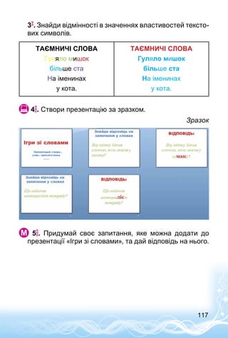 117
3 .	Знайди відмінності в значеннях властивостей тексто­
вих символів.
ТАЄМНИЧІ СЛОВА
Гуляло мишок
більше ста
На іменинах
у кота.
ТАЄМНИЧІ СЛОВА
Гуляло мишок
більше ста
На іменинах
у кота.
 4 . Створи презентацію за зразком.
Зразок
  5 . Придумай своє запитання, яке можна додати до
презентації «Ігри зі словами», та дай відповідь на нього.
 