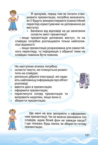 121
Я зрозумів, перед тим як почати ство­
рювати презентацію, потрібно визначити,
як її будуть використовувати (самостійний
перегляд користувачем чи доповнення до
виступу).
•• Залежно від відповіді на це запитання
скласти зміст презентації:
– якщо презентація доповнює виступ, то на
слайдах потрібно розташувати тільки найголов­
ніші відомості;
– якщо презентація розрахована для самостій­
ного перегляду, то інформація з обраної теми на
слайдах повинна бути повною.
На наступних етапах потрібно:
•• скласти тексти, які планується розміс­
тити на слайдах;
•• ретельно дібрати ілюстрації, які нада­
ють найповнішу інформацію про об’єкт
розповіді;
•• ввести дані в презентацію;
•• оформити презентацію;
•• переглянути готову презентацію та
виправити недоліки, якщо вони є;
•• зберегти презентацію.
Ще мені не все зрозуміло з оформлен­
ням презентації. Чи не можна змінювати тло
слайдів, адже білий фон не завжди пасує?
І ще: покажи, будь ласка, як зберегти готову
презентацію.
 