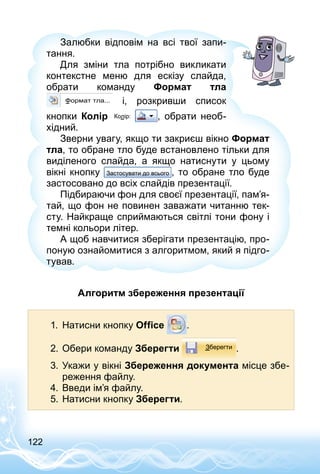 122
Залюбки відповім на всі твої запи­
тання.
Для зміни тла потрібно викликати
кон­текстне меню для ескізу слайда,
обрати команду Формат тла
і, розкривши список
кнопки Колір , обрати необ­
хідний.
Зверни увагу, якщо ти закриєш вікно Формат
тла, то обране тло буде встановлено тільки для
виділеного слайда, а якщо натиснути у цьому
вік­ні кнопку , то обране тло буде
застосовано до всіх слайдів презентації.
Підбираючи фон для своєї презентації, пам’я­
тай, що фон не повинен заважати читанню тек­
сту. Найкраще сприймаються світлі тони фону і
темні кольори літер.
А щоб навчитися зберігати презентацію, про­
поную ознайомитися з алгоритмом, який я підго­
тував.
Алгоритм збереження презентації
1.	 Натисни кнопку Office .
2.	Обери команду Зберегти .
3.	Укажи у вікні Збереження документа місце збе­
реження файлу.
4.	Введи ім’я файлу.
5.	Натисни кнопку Зберегти.
 