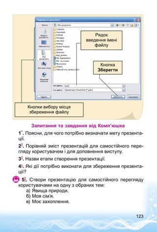 123
Рядок
введення імені
файлу
Кнопка
Зберегти
Кнопки вибору місця
збереження файлу
Запитання та завдання від Комп’юшка
1 . Поясни, для чого потрібно визначати мету презента­
ції.
2 . Порівняй зміст презентацій для самостійного пере­
гляду користувачем і для доповнення виступу.
3 . Назви етапи створення презентації.
4 . Які дії потрібно виконати для збереження презента­
ції?
  5 . Створи презентацію для самостійного перегляду
користувачами на одну з обраних тем:
а)	Явища природи.
б)	Моя сім’я.
в)	Моє захоплення.
 