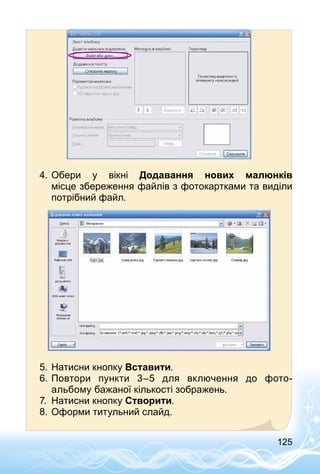 125
4.	Обери у вікні Додавання нових малюнків
місце збереження файлів з фотокартками та виділи
потрібний файл.
5.	Натисни кнопку Вставити.
6.	Повтори пункти 3–5 для включення до фото­
альбому бажаної кількості зображень.
7.	 Натисни кнопку Створити.
8.	Оформи титульний слайд.
 