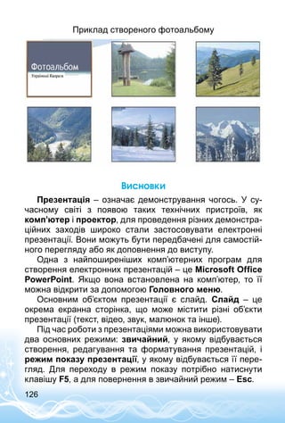 126
Приклад створеного фотоальбому
Висновки
Презентація – означає демонстрування чогось. У су­
часному світі з появою таких технічних пристроїв, як
комп’ютер і проектор, для проведення різних демонстра­
ційних заходів широко стали застосовувати електронні
презентації. Вони можуть бути передбачені для самостій­
ного перегляду або як доповнення до виступу.
Одна з найпоширеніших комп’ютерних програм для
створення електронних презентацій – це Microsoft Office
PowerPoint. Якщо вона встановлена на комп’ютер, то її
можна відкрити за допомогою Головного меню.
Основним об’єктом презентації є слайд. Слайд  – це
окрема екранна сторінка, що може містити різні об’єкти
презентації (текст, відео, звук, малюнок та інше).
Під час роботи з презентаціями можна використовувати
два основних режими: звичайний, у якому відбувається
створення, редагування та форматування презентацій, і
режим показу презентації, у якому відбувається її пере­
гляд. Для переходу в режим показу потрібно натиснути
клавішу F5, а для повернення в звичайний режим – Esc.
 