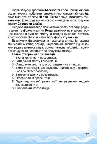 127
Після запуску програми Microsoft Office PowerPoint на
екрані можна побачити автоматично створений слайд,
який має два об’єкти Напис. Такий слайд називають ти-
тульним. Для додавання нового слайда використовують
кнопку Створити слайд.
Над об’єктами слайда можна виконувати операції реда­
гування та форматування. Редагуванням називають про­
цес внесення змін до змісту, а процес змінення значень
властивостей об’єктів називають форматуванням.
Виконуючи форматування текстових символів, можна
змінювати їх колір, розмір, накреслення, шрифт. Здійсню­
ючи редагування слайдів, можна змінювати їх вміст, поря­
док слідування, додавати та вилучати слайди.
Етапи створення презентації:
1.	 Визначення мети презентації.
2.	Складання змісту презентації.
3.	Складання текстів для розміщення на слайдах.
4.	Вибір ілюстрацій, що надають найповнішу інформа­
цію про об’єкт розповіді.
5.	Введення даних у презентацію.
6.	Оформлення презентації.
7.	 Перегляд готової презентації і виправлення недолі­
ків, якщо вони є.
8.	Збереження презентації.
 