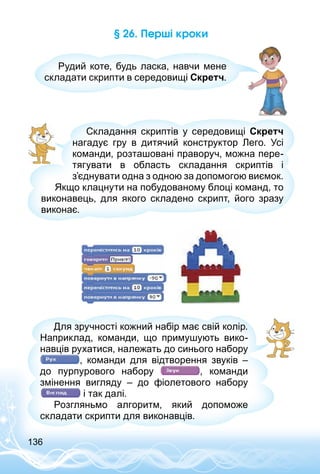 136
§ 26. Перші кроки
Рудий коте, будь ласка, навчи мене
складати скрипти в середовищі Скретч.
Складання скриптів у середовищі Скретч
нагадує гру в дитячий конструктор Лего. Усі
команди, розташовані праворуч, можна пере­
тягувати в область складання скриптів і
з’єднувати одна з одною за допомогою виємок.
Якщо клацнути на побудованому блоці команд, то
виконавець, для якого складено скрипт, його зразу
виконає.
Для зручності кожний набір має свій колір.
Наприклад, команди, що примушують вико­
навців рухатися, належать до синього набору
, команди для відтворення звуків  –
до пурпурового набору , команди
змінення вигляду  – до фіолетового набору
і так далі.
Розгляньмо алгоритм, який допоможе
складати скрипти для виконавців.
 