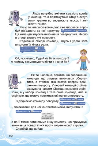 138
Якщо потрібно змінити кількість кроків
у команді, то в прямокутний отвір з округ­
лими краями встановлюють курсор і змі­
нюють число.
Якщо ти з першою командою вже впорався, спро­
буй під’єднати до неї наступну .
Ця команда змусить виконавця повернутися. Число
в отворі вказує кут повороту.
З’єднавши обидві команди, змусь Рудого кота
виконати їх кілька разів.
Ой, як смішно, Рудий кіт бігає по колу!!!
А як йому скомандувати бігти в інший бік?
Як ти, напевно, помітив, на зображенні
команди, що змушує виконавця оберта­
тися, є стрілка, яка вказує напрям здій­
снення повороту. У першій команді стрілка
вказувала напрям «За годинниковою стріл­
кою», а у наборі команд є така сама команда, але зі
стрілкою, що вказує протилежний напрям повороту.
Від’єднаємо команду повороту
і, викликавши для неї контекстне меню, вилучимо її:
а на її місце встановимо іншу команду, що примушує
виконавця повертатися проти годинникової стрілки.
Спробуй, що вийде.
 