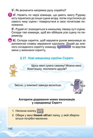 142
3 . Як визначити напрямок руху спрайта?
 4 . Назвіть по черзі команди, що дають змогу Рудому
коту піднятися до кінця сцени вгору, потім спуститися до
самого низу сцени і повернутися в своє початкове по­
ложення.
5 . Рудий кіт знаходиться в нижньому лівому куті сцени.
Склади такі команди, щоб він обійшов усю сцену по пе­
риметру.
 6 . Склади скрипти, щоб керувати рухом виконавця за
допомогою клавіш керування курсором. Додай до кож­
ного складеного скрипту команду та відстеж
зміни у виконанні скрипту.
§ 27. Нові мешканці країни Скретч
Щось мені сумно самому! Можна мені,
Комп’юшку, покликати друзів?
Звісно, у компанії завжди веселіше.
Алгоритм додавання нових виконавців
у середовищі Скретч
1.	 Натисни кнопку .
2.	Обери у вікні Новий об’єкт папку, у якій зберіга­
ються потрібні малюнки.
 