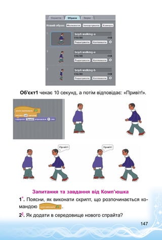 147
Об’єкт1 чекає 10 секунд, а потім відповідає: «Привіт!».
Запитання та завдання від Комп’юшка
1 . Поясни, як виконати скрипт, що розпочинається ко­
мандою .
2 . Як додати в середовище нового спрайта?
 
