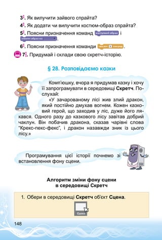 148
3 . Як вилучити зайвого спрайта?
4 . Як додати чи вилучити костюм-образ спрайта?
5 . Поясни призначення команд і
.
6 . Поясни призначення команди .
 7 . Придумай і склади свою скретч-історію.
§ 28. Розповідаємо казки
Комп’юшку, вчора я придумав казку і хочу
її запрограмувати в середовищі Скретч. По­
слухай:
«У зачарованому лісі жив злий дракон,
який постійно дмухав вогнем. Кожен казко­
вий герой, що заходив у ліс, дуже його ля­
кався. Одного разу до казкового лісу завітав добрий
чаклун. Він побачив дракона, сказав чарівні слова
“Крекс-пекс-фекс”, і дракон назавжди зник із цього
лісу.»
Програмування цієї історії почнемо зі
встановлення фону сцени.
Алгоритм зміни фону сцени
в середовищі Скретч
1.	 Обери в середовищі Скретч об’єкт Сцена.
 