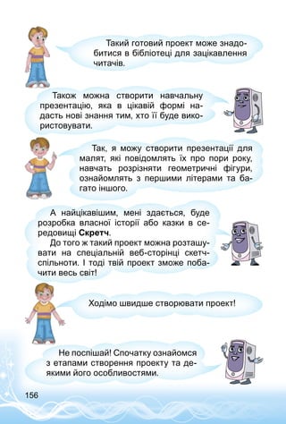 156
Такий готовий проект може знадо­
битися в бібліотеці для зацікавлення
читачів.
Також можна створити навчальну
презентацію, яка в цікавій формі на­
дасть нові знання тим, хто її буде вико­
ристовувати.
Так, я можу створити презентації для
малят, які повідомлять їх про пори року,
навчать розрізняти геометричні фігури,
ознайомлять з першими літерами та ба­
гато іншого.
А найцікавішим, мені здається, буде
розробка власної історії або казки в се­
редовищі Скретч.
До того ж такий проект можна розташу­
вати на спеціальній веб-сторінці скетч-
спільноти. І тоді твій проект зможе поба­
чити весь світ!
Ходімо швидше створювати проект!
Не поспішай! Спочатку ознайомся
з етапами створення проекту та де­
якими його особливостями.
 