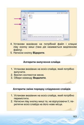 163
4.	Установи вказівник на потрібний файл і клацни
ліву  кнопку миші (така дія називається виділенням
файлу).
5.	Натисни кнопку Відкрити.
Алгоритм вилучення слайда
1.	 Установи вказівник на ескіз слайда, який потрібно
вилучити.
2.	Виклич контекстне меню.
3.	Обери команду Видалити.
Алгоритм зміни порядку слідування слайдів
1.	 Установи вказівник на ескіз слайда, який потрібно
перемістити.
2.	Натисни ліву кнопку миші та, не відпускаючи її, пе­
ретягни ескіз слайда на його нове місце.
 