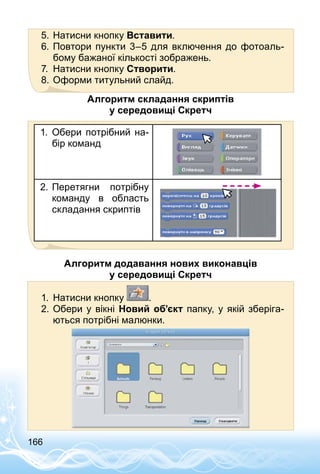 166
5.	Натисни кнопку Вставити.
6.	Повтори пункти 3–5 для включення до фотоаль­
бому бажаної кількості зображень.
7.	 Натисни кнопку Створити.
8.	Оформи титульний слайд.
Алгоритм складання скриптів
у середовищі Скретч
1.	 Обери потрібний на­
бір команд
2.	Перетягни потрібну
команду в область
складання скриптів
Алгоритм додавання нових виконавців
у середовищі Скретч
1.	 Натисни кнопку .
2.	Обери у вікні Новий об’єкт папку, у якій зберіга­
ються потрібні малюнки.
 