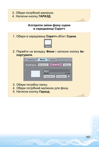 167
3.	Обери потрібний малюнок.
4.	Натисни кнопку ГАРАЗД.
Алгоритм зміни фону сцени
в середовищі Скретч
1.	 Обери в середовищі Скретч об’єкт Сцена.
2.	Перейти на вкладку Фони і натисни кнопку Ім-
портувати.
3.	Обери потрібну папку.
4.	Обери потрібний малюнок для фону.
5.	Натисни кнопку Гаразд.
 