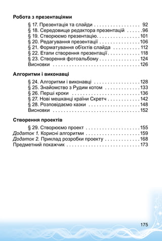 175
Робота з презентаціями
	 § 17. Презентація та слайди . . . . . . . . . . . . . . . . . . 92
	 § 18. Середовище редактора презентацій . . . . . . 96
	 § 19. Створюємо презентацію . . . . . . . . . . . . . . . 101
	 § 20. Редагування презентації . . . . . . . . . . . . . . . 106
	 § 21. Форматування об’єктів слайда  . . . . . . . . . .  112
	 § 22. Етапи створення презентації  . . . . . . . . . . .  118
	 § 23. Створення фотоальбому  . . . . . . . . . . . . . . 124
	 Висновки  . . . . . . . . . . . . . . . . . . . . . . . . . . . . . . . . 126
Алгоритми і виконавці
	 § 24. Алгоритми і виконавці  . . . . . . . . . . . . . . . . . 128
	 § 25. Знайомство з Рудим котом . . . . . . . . . . . . .133
	 § 26. Перші кроки  . . . . . . . . . . . . . . . . . . . . . . . . . 136
	 § 27. Нові мешканці країни Скретч  . . . . . . . . . . . 142
	 § 28. Розповідаємо казки  . . . . . . . . . . . . . . . . . . . 148
	 Висновки  . . . . . . . . . . . . . . . . . . . . . . . . . . . . . . . . 152
Створення проектів
	 § 29. Створюємо проект  . . . . . . . . . . . . . . . . . . . 155
Додаток 1. Корисні алгоритми  . . . . . . . . . . . . . . . . . . . 159
Додаток 2. Приклад розробки проекту . . . . . . . . . . . . . 168
Предметний покажчик . . . . . . . . . . . . . . . . . . . . . . . . . . . 173
 