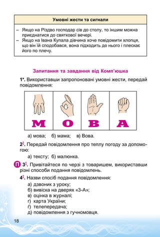 18
Умовні жести та сигнали
–	 Якщо на Різдво господар сів до столу, то іншим можна
приєднатися до святкової вечері.
–	 Якщо на Івана Купала дівчина хоче повідомити хлопця,
що він їй сподобався, вона підходить до нього і плескає
його по плечу.
Запитання та завдання від Комп’юшка
1*. Використавши запропоновані умовні жести, передай
повідомлення:
а) мова;	 б) мама;	 в) Вова.
2 . Передай повідомлення про теплу погоду за допомо­
гою:
а) тексту;	 б) малюнка.
 3 . Привітайтеся по черзі з товаришем, використавши
різні способи подання повідомлень.
4 . Назви спосіб подання повідомлення:
а)	дзвоник з уроку;
б)	вивіска на дверях «3-А»;
в)	оцінка в журналі;
г)	 карта України;
ґ)	 телепередача;
д)	повідомлення з гучномовця.
 