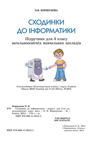 Сходинки
до інформатики
Підручник для 3 класу
загальноосвітніх навчальних закладів
О.В. Коршунова
©	Коршунова О. В., 2014
©	Видавництво «Генеза»,
оригінал-макет, 2014ISBN 978-966-11-0312-1
К70
Коршунова О. В.
	 Сходинки до інформатики : підруч. для 3-го кл.
загальноосвіт. навч. закл. / О. В. Коршунова. – К. :
Генеза, 2014. – 176 с. : іл.
	 ISBN 978-966-11-0312-1.
УДК 004(075.2)
ББК 32.973я721
Рекомендовано Міністерством освіти і науки України
(Наказ МОН України від 17.07.2013 р. № 994)
 