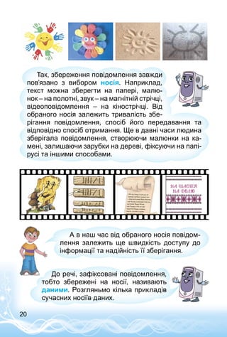 20
Так, збереження повідомлення завжди
пов’язано з вибором носія. Наприклад,
текст можна зберегти на папері, малю­
нок – на полотні, звук – на магнітній стрічці,
відеоповідомлення  – на кінострічці. Від
обраного носія залежить тривалість збе­
рігання повідом­лення, спосіб його передавання та
відповідно спосіб отримання. Ще в давні часи людина
зберігала повідомлення, створюючи малюнки на ка­
мені, залишаючи зарубки на дереві, фіксуючи на папі­
русі та іншими способами.
А в наш час від обраного носія повідом­
лення залежить ще швидкість доступу до
інформації та надійність її зберігання.
До речі, за­фіксовані повідомлення,
тобто збережені на носії, називають
даними. Розгляньмо кілька прикладів
сучасних носіїв даних.
 