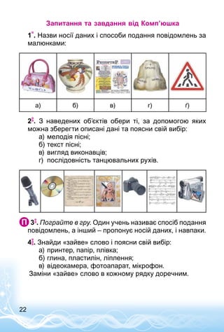 22
Запитання та завдання від Комп’юшка
1 . Назви носії даних і способи подання повідомлень за
малюнками:
а) б) в) г) ґ)
2 . З наведених об’єктів обери ті, за допомогою яких
можна зберегти описані дані та поясни свій вибір:
а)	мелодія пісні;
б)	текст пісні;
в)	вигляд виконавців;
г)	 послідовність танцювальних рухів.
 3 . Пограйте в гру. Один учень називає спосіб подання
повідомлень, а інший – пропонує носій даних, і навпаки.
4 . Знайди «зайве» слово і поясни свій вибір:
а)	принтер, папір, плівка;
б)	глина, пластилін, ліплення;
в)	відеокамера, фотоапарат, мікрофон.
Заміни «зайве» слово в кожному рядку доречним.
 