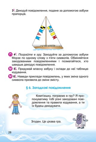 28
3 . Декодуй повідомлення, подане за допомогою азбуки
прапорців.
  4 . Пограйте в гру. Закодуйте за допомогою азбуки
Морзе по одному слову з п’яти символів. Обміняйтеся
закодованими повідомленнями і позмагайтеся, хто
швидше декодує повідомлення.
 5 . Придумай власну азбуку і склади до неї таблицю
кодування.
 6 . Наведи приклади повідомлень, у яких зміна одного
символа призвела до зміни змісту.
§ 6. Загадкові повідомлення
Комп’юшку, пограємо в гру? Я про­
понуватиму тобі різні закодовані пові­
домлення та правила кодування, а ти
їх будеш декодувати.
Згоден. Це цікава гра.
 