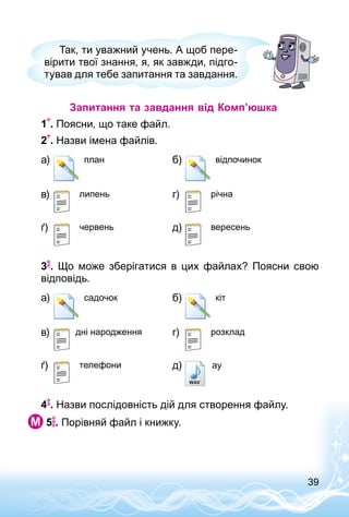 39
Так, ти уважний учень. А щоб пере­
вірити твої знання, я, як завжди, підго­
тував для тебе запитання та завдання.
Запитання та завдання від Комп’юшка
1 . Поясни, що таке файл.
2 . Назви імена файлів.
а) план б) відпочинок
в) липень г) річна
ґ) червень д) вересень
3 . Що може зберігатися в цих файлах? Поясни свою
відповідь.
а) садочок б) кіт
в) дні народження г) розклад
ґ) телефони д) ay
4 . Назви послідовність дій для створення файлу.
 5 . Порівняй файл і книжку.
 