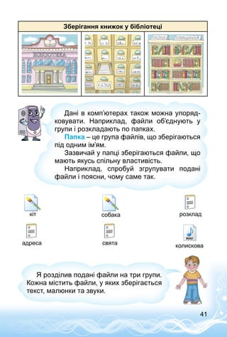 41
Зберігання книжок у бібліотеці
Дані в комп’ютерах також можна упоряд­
ковувати. Наприклад, файли об’єднують у
групи і розкладають по папках.
Папка – це група файлів, що зберігаються
під одним ім’ям.
Зазвичай у папці зберігаються файли, що
мають якусь спільну властивість.
Наприклад, спробуй згрупувати подані
файли і поясни, чому саме так.
розкладкіт собака
адреса свята колискова
Я розділив подані файли на три групи.
Кожна містить файли, у яких зберігається
текст, малюнки та звуки.
 