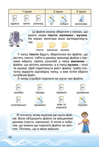 42
1 група 2 група 3 група
святаадреса розклад кіт собака колискова
У папці тексти будуть зберігатися всі файли, що
містять тексти, тобто в даному прикладі файли з іме­
нами адреса, свята, розклад; у папці малюнки  –
файли, що містять малюнки, а в папці музика – пісні
та музика. Щоб переглянути вміст файлу, треба спо­
чатку відкрити відповідну папку, а вже потім обрати
потрібний файл.
А тепер спробуй поділити на групи такі файли.
Ці файли можна зберігати у папках, що
мають назви тексти, малюнки і музика.
На екрані монітора вони виглядатимуть
так:
тексти малюнки музика
колобок поради правила рукавичка
котигорошко вовк та
козенята
орнамент портрет
Я спочатку знову виділив дві групи фай­
лів. Вони об’єднують файли за вміщеними
даними (тексти, малюнки). А потім я поба­
чив, що можна ще поділити файли за зміс­
том. Поглянь, що в мене вийшло.
 