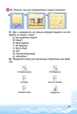 45
 4 . Поясни, про що повідомляють подані малюнки.
 / * ? ``   | Фільми Фільми
5 . Що з наведеного не можна використовувати як ім’я
файлу чи папки і чому?
а)	Це розв’язок задачі
б)	Чому?
в)	Моя адреса
г)	 № будинку
ґ)	 Місто Київ
д)	123
е)	Питання/відповіді
є)	«Колобок»
6 . Придумай схему для організації зберігання цих фай­
лів.
З Новим роком З 8 Березня
колядки вітання жінкам
зимова казка новорічна
а) б) в)
 