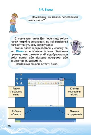 46
§ 9. Вікна
Комп’юшку, як можна переглянути
вміст папки?
Слушне запитання. Для перегляду вмісту
папки потрібно встановити на неї вказівник і
двічі натиснути ліву кнопку миші.
Кожна папка відкривається у своєму ві­
кні. Вікно  – це область екрана, обмежена
прямокутною рамкою, у ній відображається
вміст папки, або відкрита програма, або
комп’ютерний документ.
Розгляньмо основні об’єкти вікна.
Кнопки
керування
вікном
Рядок
заголовка
вікна
Панель
інструментів
Робоча
область
 