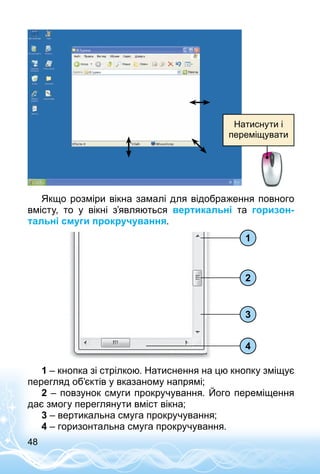 48
Натиснути і
переміщувати
Якщо розміри вікна замалі для відображення повного
вмісту, то у вікні з’являються вертикальні та горизон-
тальні смуги прокручування.
1
2
3
4
1 – кнопка зі стрілкою. Натиснення на цю кнопку зміщує
перегляд об’єктів у вказаному напрямі;
2 – повзунок смуги прокручування. Його переміщення
дає змогу переглянути вміст вікна;
3 – вертикальна смуга прокручування;
4 – горизонтальна смуга прокручування.
 