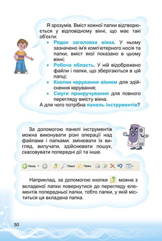 50
Я зрозумів. Вміст кожної папки відтворю­
ється у відповідному вікні, що має такі
об’єкти:
•• Рядок заголовка вікна. У  ньому
зазначено ім’я комп’ютерного носія та
папки, вміст якої показано в цьому
вікні;
•• Робоча область. У  ній відображено
файли і папки, що зберігаються в цій
папці;
•• Кнопки керування вікном для здій­
снення керування;
•• Смуги прокручування для повного
перегляду вмісту вікна.
А для чого потрібна панель інструментів?
Наприклад, за допомогою кнопки можна з
вкладеної папки повернутися до перегляду еле­
ментів попередньої папки, тобто папки, у якій міс­
титься ця вкладена папка.
За допомогою панелі інструментів
можна виконувати різні операції над
файлами і папками: змінювати їх ви­
гляд, вилучати, здійснювати пошук,
скасовувати попередні дії та інше.
 