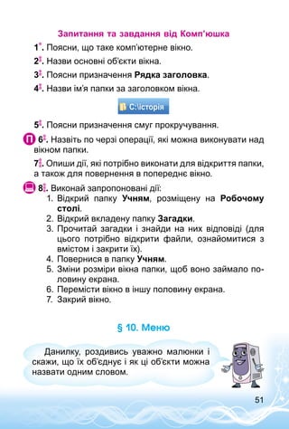 51
Запитання та завдання від Комп’юшка
1 . Поясни, що таке комп’ютерне вікно.
2 . Назви основні об’єкти вікна.
3 . Поясни призначення Рядка заголовка.
4 . Назви ім’я папки за заголовком вікна.
5 . Поясни призначення смуг прокручування.
 6 . Назвіть по черзі операції, які можна виконувати над
вікном папки.
7 . Опиши дії, які потрібно виконати для відкриття папки,
а також для повернення в попереднє вікно.
 8 . Виконай запропоновані дії:
1.	 Відкрий папку Учням, розміщену на Робочому
столі.
2.	Відкрий вкладену папку Загадки.
3.	Прочитай загадки і знайди на них відповіді (для
цього потрібно відкрити файли, ознайомитися з
вмістом і закрити їх).
4.	Повернися в папку Учням.
5.	Зміни розміри вікна папки, щоб воно займало по­
ловину екрана.
6.	Перемісти вікно в іншу половину екрана.
7.	 Закрий вікно.
§ 10. Меню
Данилку, роздивись уважно малюнки і
скажи, що їх об’єднує і як ці об’єкти можна
назвати одним словом.
 