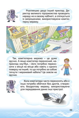 59
Розгляньмо дещо інший приклад. Ди­
ректор великого підприємства проводить
нараду не в своєму кабінеті, а спілкується
із запрошеними, використовуючи комп’ю­
терну мережу.
Так, комп’ютерна мережа  – це дуже
зручно. А якщо комп’ютер переносний, на­
приклад ноутбук, і його потрібно перено­
сити з місця на місце або навіть з одного
поверху на інший, то що потрібно за собою
тягнути і мережевий кабель? Це зовсім не
зручно.
Коли комп’ютери часто переносять або є
інша потреба обійтися без дротів, створю­
ють бездротову мережу, використовуючи
для передавання даних інші пристрої.
 