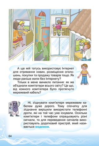 64
А ще мій татусь використовує Інтернет
для отримання новин, розміщення оголо­
шень, покупки та продажу товарів тощо. Як
люди раніше жили без Інтернету?
Тільки в мене виникло питання: як же
об’єднали комп’ютери всього світу? Це що,
від кожного комп’ютера було протягнуто
мережевий кабель?
Ні, з’єднувати комп’ютери мережевим ка­
белем дуже дорого. Тому спочатку для
з’єднання вирішили використати телефонні
дроти, які на той час уже існували. Оскільки
комп’ютери і телефони опрацьовують різні
сигнали, то для переведення сигналів вико­
ристовують додатковий пристрій, який нази­
вається модемом.
 