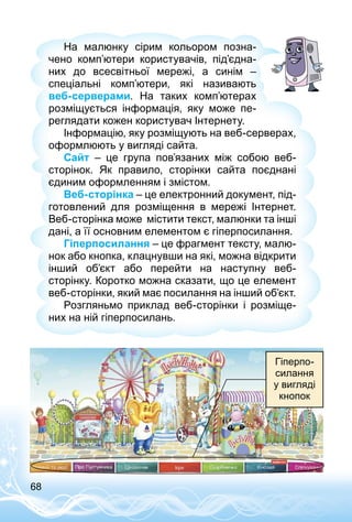 68
На малюнку сірим кольором позна­
чено комп’ютери користувачів, під’­єд­на­
них до всесвітньої мережі, а синім  –
спеціальні комп’ютери, які називають
веб-серверами. На таких комп’ютерах
розміщується інформація, яку може пе­
реглядати кожен користувач Інтернету.
Інформацію, яку розміщують на веб-серверах,
оформлюють у вигляді сайта.
Сайт  – це група пов’язаних між собою веб-
сторінок. Як правило, сторінки сайта поєднані
єдиним оформленням і змістом.
Веб-сторінка – це електронний документ, під­
готовлений для розміщення в мережі Інтернет.
Веб-сторінка може містити текст, малюнки та інші
дані, а її основним елементом є гіперпосилання.
Гіперпосилання – це фрагмент тексту, малю­
нок або кнопка, клацнувши на які, можна відкрити
інший об’єкт або перейти на наступну веб-
сторінку. Коротко можна сказати, що це елемент
веб-сторінки, який має посилання на інший об’єкт.
Розгляньмо приклад веб-сторінки і розміще­
них на ній гіперпосилань.
Гіперпо­
силання
у вигляді
кнопок
 