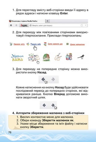 76
1.	 Для перегляду вмісту веб-сторінки введи її адресу в
рядок адреси і натисни клавішу Enter.
2.	Для переходу між пов’язаними сторінками викорис­
товуй гіперпосилання. Приклади гіперпосилань:
3.	Для переходу на попередню сторінку можна вико­
ристати кнопку Назад.
Кожне натиснення на кнопку Назад буде здійснювати
послідовний перехід до попередніх сторінок, які від­
кривалися раніше. Кнопка Вперед допоможе вико­
нати зворотний шлях.
4.	Алгоритм збереження малюнка з веб-сторінки
1.	 Виклич контекстне меню для малюнка.
2.	Обери команду Зберегти малюнок як.
3.	Укажи місце збереження та ім’я файлу і натисни
кнопку Зберегти.
 