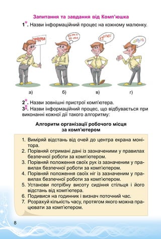 8
Запитання та завдання від Комп’юшка
	 1 . Назви інформаційний процес на кожному малюнку.
а) б) в) г)
	 2 . Назви зовнішні пристрої комп’ютера.
	 3 . Назви інформаційний процес, що відбувається при
виконанні кожної дії такого алгоритму:
Алгоритм організації робочого місця
за комп’юте­ром
1.	 Виміряй відстань від очей до центра екрана моні­
тора.
2.	Порівняй отримані дані із зазначеними у правилах
безпечної роботи за комп’ютером.
3.	Порівняй положення своїх рук із зазначеним у пра­
вилах безпечної роботи за комп’ютером.
4.	Порівняй положення своїх ніг із зазначеним у пра­
вилах безпечної роботи за комп’ютером.
5.	Установи потрібну висоту сидіння стільця і його
відстань від комп’ютера.
6.	Подивися на годинник і визнач поточний час.
7.	 Розрахуй кількість часу, протягом якого можна пра­
цювати за комп’ютером.
 
