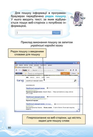 80
Для пошуку інформації в програмах-
браузерах передбачено рядок пошуку.
У нього вводять текст, за яким відбува­
ється пошук веб-сторінок з потрібною ін­
формацією.
Приклад виконання пошуку за запитом
українські народні казки
Рядок пошуку з введеними
словами для пошуку
Гіперпосилання на веб-сторінки, що містять
задані для пошуку слова
 