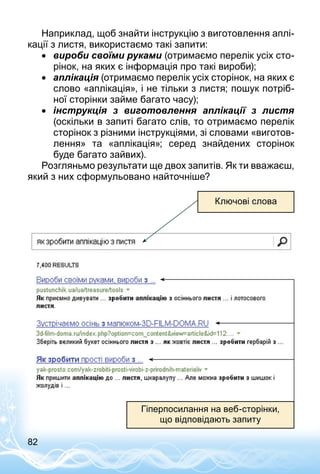 82
Наприклад, щоб знайти інструкцію з виготовлення аплі­
кації з листя, використаємо такі запити:
•• вироби своїми руками (отримаємо перелік усіх сто­
рінок, на яких є інформація про такі вироби);
•• аплікація (отримаємо перелік усіх сторінок, на яких є
слово «аплікація», і не тільки з листя; пошук потріб­
ної сторінки займе багато часу);
•• інструкція з виготовлення аплікації з листя
(оскільки в запиті багато слів, то отримаємо перелік
сторінок з різними інструкціями, зі словами «виготов­
лення» та «аплікація»; серед знайдених сторінок
буде багато зайвих).
Розгляньмо результати ще двох запитів. Як ти вважаєш,
який з них сформульовано найточніше?
Ключові слова
Гіперпосилання на веб-сторінки,
що відповідають запиту
 