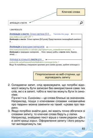 83
Ключові слова
Гіперпосилання на веб-сторінки, що
відповідають запиту
2.	Складаючи запит, слід враховувати, що потрібні відо­
мості можуть бути записані без використання саме тих
слів, які є в запиті, тобто в текстах можуть бути їх сино­
німи.
Пр имі т к а. Синоніми – це слова близькі за значенням.
Наприклад, пошук з ключовими словами «незвичайне
про тварин» можна замінити на такий: «цікаве про тва­
рин».
3.	Якщо потрібно знайти дані, які мають точно збігатися зі
словами запиту, то ключові слова беруть у лапки.
Наприклад, знайдемо текст вірша з таким рядком «Де є
в світі кращі гори». Оформлення запиту і його резуль­
тат виглядатимуть так:
 