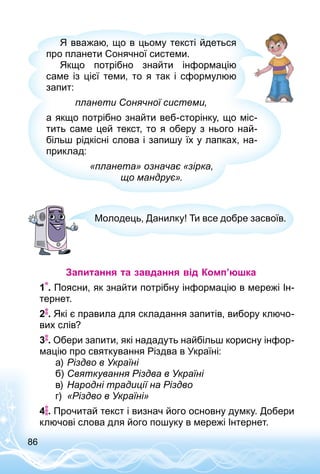 86
Я вважаю, що в цьому тексті йдеться
про планети Сонячної системи.
Якщо потрібно знайти інформацію
саме із цієї теми, то я так і сформулюю
запит:
планети Сонячної системи,
а якщо потрібно знайти веб-сторінку, що міс­
тить саме цей текст, то я оберу з нього най­
більш рідкісні слова і запишу їх у лапках, на­
приклад:
«планета» означає «зірка,
що мандрує».
Молодець, Данилку! Ти все добре засвоїв.
Запитання та завдання від Комп’юшка
1 . Поясни, як знайти потрібну інформацію в мережі Ін­
тернет.
2 . Які є правила для складання запитів, вибору ключо­
вих слів?
3 . Обери запити, які нададуть найбільш корисну інфор­
мацію про святкування Різдва в Україні:
а)	Різдво в Україні
б)	Святкування Різдва в Україні
в)	Народні традиції на Різдво
г)	 «Різдво в Україні»
4 . Прочитай текст і визнач його основну думку. Добери
ключові слова для його пошуку в мережі Інтернет.
 