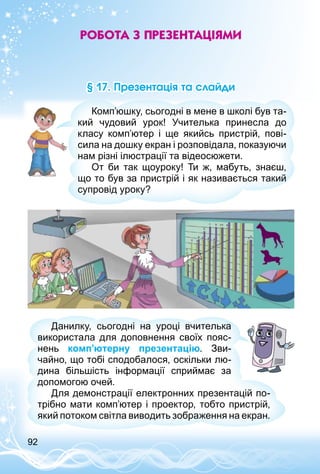 92
Робота з презентаціями
§ 17. Презентація та слайди
Комп’юшку, сьогодні в мене в школі був та­
кий чудовий урок! Учителька принесла до
класу комп’ютер і ще якийсь пристрій, пові­
сила на дошку екран і розповідала, показуючи
нам різні ілюстрації та відеосюжети.
От би так щоуроку! Ти ж, мабуть, знаєш,
що то був за пристрій і як називається такий
супровід уроку?
Данилку, сьогодні на уроці вчителька
вико­ристала для доповнення своїх пояс­
нень комп’ютерну презентацію. Зви­
чайно, що тобі сподобалося, оскільки лю­
дина більшість інформації сприймає за
допомогою очей.
Для демонстрації електронних презентацій по­
трібно мати комп’ютер і проектор, тобто пристрій,
який потоком світла виводить зображення на екран.
 