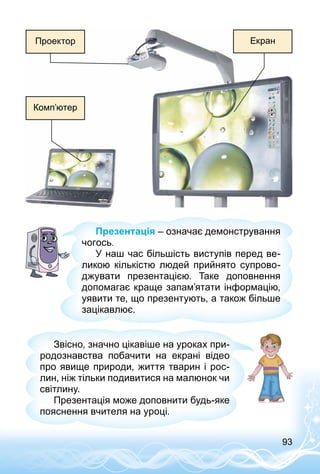 93
Екран
Комп’ютер
Проектор
Презентація – означає демонстрування
чогось.
У наш час більшість виступів перед ве­
ликою кількістю людей прийнято супрово­
джувати презентацією. Таке доповнення
допомагає краще запам’ятати інформацію,
уявити те, що презентують, а також більше
зацікавлює.
Звісно, значно цікавіше на уроках при­
родознавства побачити на екрані відео
про явище природи, життя тварин і рос­
лин, ніж тільки подивитися на малюнок чи
світлину.
Презентація може доповнити будь-яке
пояснення вчителя на уроці.
 