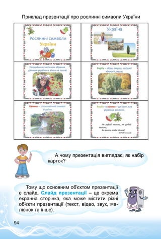 94
Приклад презентації про рослинні символи України
А чому презентація виглядає, як набір
карток?
Тому що основним об’єктом презентації
є слайд. Слайд презентації  – це окрема
екранна сторінка, яка може містити різні
об’єкти презентації (текст, відео, звук, ма­
люнок та інше).
 