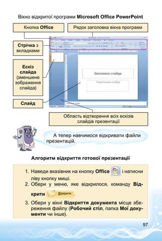 97
Вікно відкритої програми Microsoft Office PowerPoint
Рядок заголовка вікна програми
Стрічка з
вкладками
Ескіз
слайда
(зменшене
зображення
слайда)
Область відтворення всіх ескізів
слайдів презентації
Слайд
Кнопка Оffice
А тепер навчимося відкривати файли
презентацій.
Алгоритм відкриття готової презентації
1.	 Наведи вказівник на кнопку Office і натисни
ліву кнопку миші.
2.	Обери у меню, яке відкрилося, команду Від-
крити .
3.	Обери у вікні Відкриття документа місце збе­
реження файлу (Робочий стіл, папка Мої доку-
менти чи інше).
 