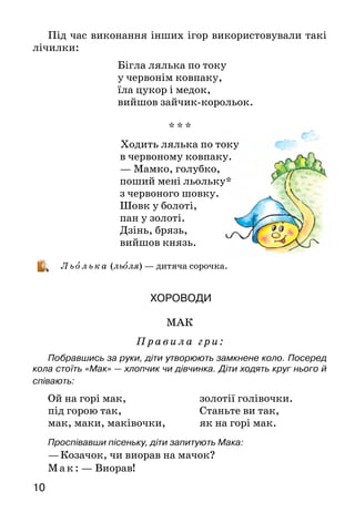 1110
Під час виконання інших ігор використовували такі
лічилки:
Бігла лялька по току
у червонім ковпаку,
їла цукор і медок,
вийшов зайчик-корольок.
* * *
Ходить лялька по току
в червоному ковпаку.
— Мамко, голубко,
поший мені льольку*
з червоного шовку.
Шовк у болоті,
пан у золоті.
Дзінь, брязь,
вийшов князь.
Льолька (льоля) — дитяча сорочка.
Хороводи
МАК
Правила гри:
Побравшись за руки, діти утворюють замкнене коло. Посеред
кола стоїть «Мак» — хлопчик чи дівчинка. Діти ходять круг нього й
співають:
Проспівавши пісеньку, діти запитують Мака:
—	Козачок, чи виорав на мачок?
М ак: — Виорав!
Ой на горі мак,
під горою так,
мак, маки, маківочки,
золотії голівочки.
Станьте ви так,
як на горі мак.
Після відповіді діти знову йдуть по колу, співаючи ту саму пісню,
а проспівавши, зупиняються й знову питають:
—	Козачок, чи посіяв мачок?
Мак: — Посіяв!
Діти знову співають, а потім запитують:
— Козачок, чи посходив мачок?
Мак: — Посходив!
Співають учетверте й запитують:
—	Козачок, чи пора полоть мачок?
Мак: — Пора!
Співають уп’яте й запитують:
— Козачок, чи цвіте мачок?
Мак: — Цвіте!
Співають ушосте й запитують:
— Казачок, чи поспів мачок?
Мак:  — Поспів!
Діти співають усьоме й запитують востаннє:
— Козачок, чи пора брать мачок?
Мак: — Пора!
 