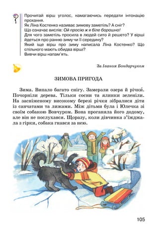 105104
Та тут під грушею хтось уже поклав моркву. А
та­кож майстерно прилаштував дротяне сильце.
Василь­ко, гамуючи хвилювання, відв’язав мудру паст-
ку й шпурнув її подалі в дерезу*...
Уночі йому снився заєць. Він сидів на задніх лапах,
а в передніх тримав червону морквину і смачно гриз її.
А вранці сусід, прокидаючи від хати до воріт
стеж­ку, розказував Васильковому батькові:
— Ох і зайці у нас цієї зими! І, мабуть, здорові, бо
вчора зірвали у мене біля груші пастку. А слідів не
ли­шилося. За ніч усе снігом замело.
Василько прислухавсь до їхньої розмови. Він
прив’язував шматочок сала на калині — для сини­-
чок — і хитро всміхався.
Левад а — долина
Дерез а — колючий куст.
Про кого розповідається в тексті? Що саме? Чи сподобався
тобі Василько? Чим саме?
Чому хлопчик хитро усміхався, слухаючи слова сусіда?
Знайди слова, вжиті у переносному значенні. Що вони
означають?
Ліна Костенко
БАБА ВІХОЛА
Баба Віхола, сива Віхола
на метільній мітлі приїхала.
В двері стукала, селом вешталась:
— Люди добрії, дайте решето!
Ой просію ж я біле борошно,
бо в полях іще дуже порожньо.
Сині пальчики — мерзне житечко.
Нема решета — дайте ситечко!
Полем їхала, в землю дихала
баба Віхола, сива Віхола.
Прочитай вірш уголос, намагаючись передати інтонацію
прохання.
Як Ліна Костенко називає зимову заметіль? А сніг?
Що означає вислів: Ой просію ж я біле борошно!
Для чого заметіль просила в людей сито й решето? У вірші
йдеться про ранню зиму чи її середину?
Який іще вірш про зиму написала Ліна Костенко? Що
спільного мають обидва вірші?
Вивчи вірш напам’ять.
						 За Іваном Бондарчуком
ЗИМОВА ПРИГОДА
Зима. Випало багато снігу. Замерзли озера й річки.
Почорніли дерева. Тільки сосни та ялинки зеленіли.
На засніженому високому березі річки зібралися діти
із санчатами та лижами. Між дітьми була і Юлечка зі
своїм собакою Вовчуром. Вона проганяла його додому,
але він не послухався. Щоразу, коли дівчинка з’їжджа-
ла з гірки, собака гнався за нею.
 