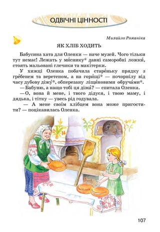 107106
Якось розігналась Юля санчатами і — просто в
річку. А на середині її лід був ще не дуже міцний.
Він прогнувся, затріщав, і саночки почали про-
валюватись у воду.
— Ой, рятуйте, бо потону! — закричала дівчинка.
Хлопці кинулися на допомогу, але під ногами тріщав
лід, і вони змушені були повернутися до берега.
А під Юлею вже проломився лід. Та тут з’явився
Вовчур, який гнався за санчатами. На шиї в собаки був
ремінець, і дівчинка схопилася за нього рукою. Вовчур
витяг Юлечку на міцний лід, і вони разом поверну-
ли­ся на берег.
Доки наспіла допомога від дорослих, дівчинка
вже стояла серед друзів. Вона з вдячністю гладила й
обнімала Вовчура.
Яка пригода сталася з Юлечкою?
Чому дівчинка гладила й обнімала свого собаку?
Чи любиш ти кататися на санчатах? А на лижах? Як почу­
ваєшся при цьому?
Чи остерігаєшся небезпечних місць? Якщо траплялися якісь
пригоди, розкажи про них.
ПЕРЕВІР СЕБЕ
1. Як називається опрацьований розділ?
2. Які вірші й оповідання тобі запам’яталися? Назви їх авторів.
3. Які вірші ти знаєш напам’ять?
4. Які свята відзначає український народ узимку? У яких творах
про це розповідається? Чи доводилося тобі брати участь у
таких святах?
5. Пригадай, з яких віршів ці рядки. Назви їхніх авторів.
1. У таночку — у пороші
линуть білі королеви..,
2. Сидить пряля та й пряде —
сніг іде-іде-іде...
Михайло Романіка
ЯК ХЛІБ ХОДИТЬ
Бабусина хата для Оленки — наче музей. Чого тільки
тут немає! Лежать у миснику* давні саморобні ложки,
стоять мальовані глечики та макітерки.
У хижці Оленка побачила стареньку прядку з
гребенем та веретеном, а на горищі* — почорнілу від
часу дубову діжу*, обперезану ліщиновими обручами*.
—	Бабуню, а нащо тобі ця діжа? — спитала Оленка.
—	О, вона й мене, і твого дідуся, і твою маму, і
дядька, і тітку — увесь рід годувала.
— А мене своїм хлібцем вона може пригости-
ти? — поцікавилась Оленка.
 
