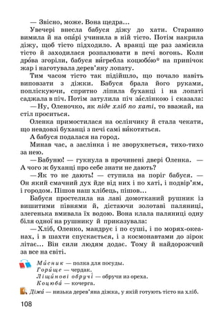 109108
—	Звісно, може. Вона щедра...
Увечері внесла бабуся діжу до хати. Старанно
вимила й на опарі учинила в ній тісто. Потім накрила
діжу, щоб тісто підходило. А вранці ще раз замісила
тісто й заходилася розпалювати в печі вогонь. Коли
дрова згоріли, бабуся вигребла коцюбою* на припічок
жар і наготувала дерев’яну лопату.
Тим часом тісто так підійшло, що почало навіть
виповзати з діжки. Бабуся брала його руками,
попліскуючи, спритно ліпила буханці і на лопаті
саджала в піч. Потім затулила піч заслінкою і сказала:
—	Ну, Оленочко, як піде хліб по хаті, то вважай, на
стіл проситься.
Оленка примостилася на ослінчику й стала чекати,
що невдовзі буханці з печі самі викотяться.
А бабуся подалася на город.
Минав час, а заслінка і не зворухнеться, тихо-тихо
за нею.
—	Бабуню! — гукнула в прочинені двері Оленка. —
А чого ж буханці про себе знати не дають?
—	Як то не дають! — ступила на поріг бабуся. —
Он який смачний дух йде від них і по хаті, і подвір’ям,
і городом. Пішов наш хлібець, пішов...
Бабуся простелила на лаві домотканий рушник із
вишитими півнями й, дістаючи золотаві паляниці,
злегенька вмивала їх водою. Вона клала паляниці одну
біля одної на рушнику й приказувала:
—	Хліб, Оленко, мандрує і по суші, і по морях-океа-
нах, і в шахти спускається, і з космонавтами до зірок
літає... Він сили людям додає. Тому й найдорожчий
за все на світі.
Мисник — полка для посуды.
Г орище — чердак.
Ліщинові обручі — обручи из ореха.
К оцюба — кочерга.
Діжа — низька дерев’яна діжка, у якій готують тісто на хліб.
Про кого й про що йдеться в оповіданні Михайла Романіки?
Якою була бабусина хата?
Як бабуся пекла хліб? Зачитай уривок про це.
Що означає вислів як піде хліб по хаті? Чи зрозуміла його
Оленка?
Як бабуся складала спечений хліб? Що приказувала?
Як бабуся ставилася до хліба? З чого це видно?
У яких рядках висловлено основну думку тексту?
У тексті багато слів — назв предметів побуту українського
народу. Знайди і прочитай їх. Поясни, що вони означають.
Прочитайте текст мовчки й поміркуйте, на скільки час-
тин його можна поділити. Поділіть і доберіть заголовки
до кожної частини. Одну з них перекажіть.
ДЕ ПОЧИНАЄТЬСЯ ХЛІБ?
(З народного)
— Де починається хліб?
— У тісті.
— Де починається тісто?
— У борошні.
— Де починається борошно?
— У зерні.
— Де починається зерно?
— У землі.
— Де починається земля?
— У рученьках працьовитих.
Прочитайте текст так: хлопчики запитують — дівчатка
відповідають.
Як слід розуміти останні два рядки вірша?
Михайло Стельмах
МІЙ ДІДУСЬ
Серед майстрового люду найбільшої слави зажив
мій дід Дем’ян. Чого тільки не вмів мій дідусь! Треба
 