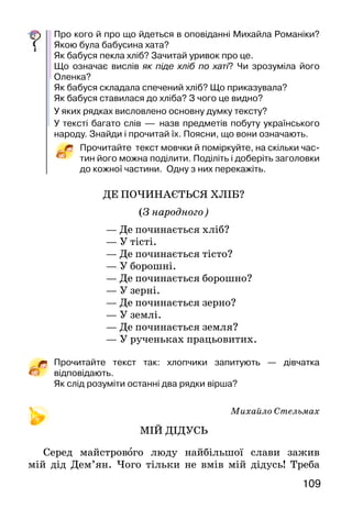 109108
—	Звісно, може. Вона щедра...
Увечері внесла бабуся діжу до хати. Старанно
вимила й на опарі учинила в ній тісто. Потім накрила
діжу, щоб тісто підходило. А вранці ще раз замісила
тісто й заходилася розпалювати в печі вогонь. Коли
дрова згоріли, бабуся вигребла коцюбою* на припічок
жар і наготувала дерев’яну лопату.
Тим часом тісто так підійшло, що почало навіть
виповзати з діжки. Бабуся брала його руками,
попліскуючи, спритно ліпила буханці і на лопаті
саджала в піч. Потім затулила піч заслінкою і сказала:
—	Ну, Оленочко, як піде хліб по хаті, то вважай, на
стіл проситься.
Оленка примостилася на ослінчику й стала чекати,
що невдовзі буханці з печі самі викотяться.
А бабуся подалася на город.
Минав час, а заслінка і не зворухнеться, тихо-тихо
за нею.
—	Бабуню! — гукнула в прочинені двері Оленка. —
А чого ж буханці про себе знати не дають?
—	Як то не дають! — ступила на поріг бабуся. —
Он який смачний дух йде від них і по хаті, і подвір’ям,
і городом. Пішов наш хлібець, пішов...
Бабуся простелила на лаві домотканий рушник із
вишитими півнями й, дістаючи золотаві паляниці,
злегенька вмивала їх водою. Вона клала паляниці одну
біля одної на рушнику й приказувала:
—	Хліб, Оленко, мандрує і по суші, і по морях-океа-
нах, і в шахти спускається, і з космонавтами до зірок
літає... Він сили людям додає. Тому й найдорожчий
за все на світі.
Мисник — полка для посуды.
Г орище — чердак.
Ліщинові обручі — обручи из ореха.
К оцюба — кочерга.
Діжа — низька дерев’яна діжка, у якій готують тісто на хліб.
Про кого й про що йдеться в оповіданні Михайла Романіки?
Якою була бабусина хата?
Як бабуся пекла хліб? Зачитай уривок про це.
Що означає вислів як піде хліб по хаті? Чи зрозуміла його
Оленка?
Як бабуся складала спечений хліб? Що приказувала?
Як бабуся ставилася до хліба? З чого це видно?
У яких рядках висловлено основну думку тексту?
У тексті багато слів — назв предметів побуту українського
народу. Знайди і прочитай їх. Поясни, що вони означають.
Прочитайте текст мовчки й поміркуйте, на скільки час-
тин його можна поділити. Поділіть і доберіть заголовки
до кожної частини. Одну з них перекажіть.
ДЕ ПОЧИНАЄТЬСЯ ХЛІБ?
(З народного)
— Де починається хліб?
— У тісті.
— Де починається тісто?
— У борошні.
— Де починається борошно?
— У зерні.
— Де починається зерно?
— У землі.
— Де починається земля?
— У рученьках працьовитих.
Прочитайте текст так: хлопчики запитують — дівчатка
відповідають.
Як слід розуміти останні два рядки вірша?
Михайло Стельмах
МІЙ ДІДУСЬ
Серед майстрового люду найбільшої слави зажив
мій дід Дем’ян. Чого тільки не вмів мій дідусь! Треба
 