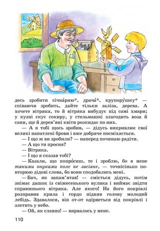 111110
десь зробити січкарню*, драча*, крупорушку* —
співа­ючи зробить, дайте тільки заліза, дерева. А
хочете вітряка, то й вітряка вибудує під самі хмари;
у кузні скує сокиру, у стельмашні злагодить воза й
сани, ще й дерев’яні квіти розкидає по них.
— А я тобі щось зробив, — дідусь викривлює свої
ве­ликі напатлені брови і вже добряче посміхається.
— І що ж ви зробили? — наперед починаю радіти.
— А що ти просив?
— Вітряка.
— І що я сказав тобі?
—  Казали, що попросиш, те і зроблю, бо в мене
таки­ми онуками поле не засіяне, — точнісінько по-
вторюю дідові слова, бо вони сподобались мені.
—	Бач, як запам’ятав! — сміється дідусь, потім
знімає дашок із свіжесенького вулика і виймає звідти
справжнього вітряка. Але якого! На його покрівлі
роз­правив крила і гордо підняв голову молодий
лебідь. Здавалося, він от-от одірветься від покрівлі і
злетить у небо.
— Ой, як славно! — вирвалось у мене.
— Славно, кажеш? — радісно перепитує дідусь.
— Дуже гарно.
—  Для тебе ж старався, — віддає мені іграшку
дідусь. — А тепер біжи до хати...
С і ч ка рня — соломорезка.
Драч — ручний млинок.
Кру пору шка — прилад для розмелювання зерна на крупу.
Про кого йдеться в цьому оповіданні? Від імені кого веде-
ться розповідь?
Яким зображено дідуся Дем’яна? Що він умів робити? Від-
повідаючи, використовуй слова й вислови з тексту.
Чи можна назвати руки дідуся «золотими»? Обґрунтуй свою
думку.
Знайди в тексті і прочитай приказку. Поясни її зміст.
Розгляньте малюнок. Якими дідуся й онука зобразив
художник? Де вони знаходяться? Що роблять?
Складіть за малюнком усну розповідь.
Олександр Моторний
МУДРІ ПОРАДНИКИ
Був один чоловік. Що його попросять — він усе зро­
бить; що його спитають — він усе знає. Сусіди диву­
валися:
— Як це ти все вмієш і все знаєш?
— А я з мудрими людьми раджуся*, — відповідав
чоловік.
Ще більше дивувалися сусіди, бо ніколи вони не
ба­чили, щоб чоловік їздив кудись або щоб до нього
хтось приїздив. Де ж він з тими мудрими людьми
радиться?
Прийшли до нього, подивилися, а чоловік живе
самотньо. Тільки вся кімната в нього від підлоги до
стелі застав­лена книгами. І сам він сидить за столом, а
перед ним — розкрита книжка.
 