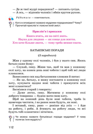 113112
— Де ж твої мудрі порадники? — питають сусіди.
— А ось, — відповів чоловік і обвів кругом рукою.
Рад итися — советоваться.
Кого в оповіданні названо мудрими порадниками? Чому?
Прочитай прислів’я і поясни їхній зміст.
Прислів’я і приказки
Книга вчить, як на світі жить.
Наука для людини — як сонце для життя.
Хто хоче більше знати, — тому треба менше спати.
БАТЬКІВСЬКІ ПОРАДИ
(З народного)
Жив у одному селі чоловік, і був у нього син. Якось
батько каже йому:
— Слухай, сину. Живи так, щоб ти мав у кожному
селі хату, на кожен день нові чоботи і щоб тобі всі лю­ди
кланялися.
Замислився син над батьковими словами й питає:
— Як це, батьку, я можу поставити в кожному селі
хату, купувати щодня нові чоботи і примусити всіх
мені кланятися?
Засміявся старий і говорить:
— Дуже легко, сину. Матимеш у кожному селі
доб­рого товариша — будеш мати свою хату.
Щоб на кожний день були нові чоботи, треба їх
що­вечора чистити, і на ранок вони будуть, як нові.
І вставай, сину, рано — раніше від усіх — і йди
на роботу, і роби. А йтимуть на роботу люди, то всі
будуть тобі кланятися і вітатися.
Чи можна назвати батьківські поради мудрими? У чому
полягає їхня мудрість?
БЕРЕЗЕНЬ
Прийшов Березень до лісу. Роззирнувся*, усміхнув-
ся, вклоняється низько:
—	 З теплом тебе, з добром тебе, срібляста берізко!
Прокидайся, розвивайся, вдягай ярі шати*, а я піду
жайворонків з вирію стрічати.
—	 Збудив таки берізоньку, — усі клени кива-
ють, — недаремно ж і Березнем його називають.
А Березень уже в полі. На сніг тільки гля-
нув, — почорнів сніг, зіщулився та поволі й станув.
Узяв Березень козубеньку*, поспішає гаєм. З ко-
зубеньки голубенькі проліски виймає. То там сипне,
то там сійне... А он на долину підсніжників сніж-
но-білих цілу жменю* кинув.
Іде Березень, радіє, що небо синіє, та в кожен двір
заглядає, людей викликає:
 